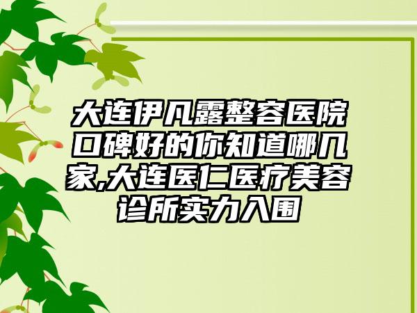 大连伊凡露整容医院口碑好的你知道哪几家,大连医仁医疗美容诊所实力入围