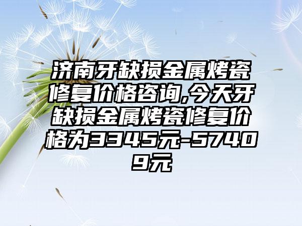 济南牙缺损金属烤瓷修复价格咨询,今天牙缺损金属烤瓷修复价格为3345元-57409元