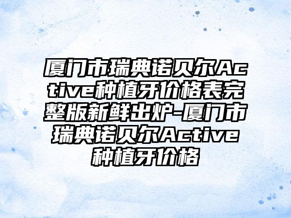 厦门市瑞典诺贝尔Active种植牙价格表完整版新鲜出炉-厦门市瑞典诺贝尔Active种植牙价格