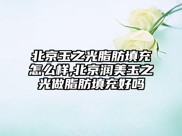 北京玉之光脂肪填充怎么样,北京润美玉之光做脂肪填充好吗