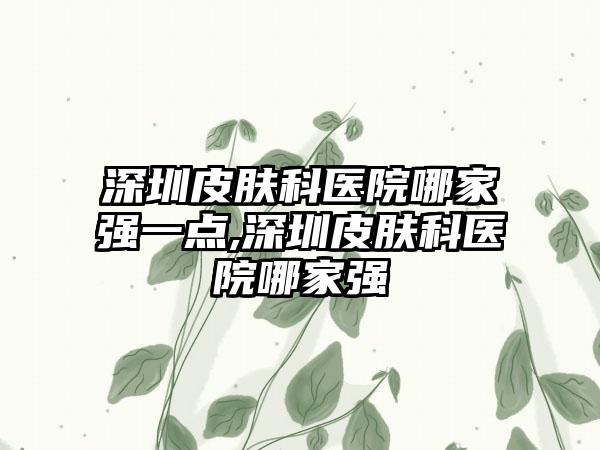 深圳皮肤科医院哪家强一点,深圳皮肤科医院哪家强