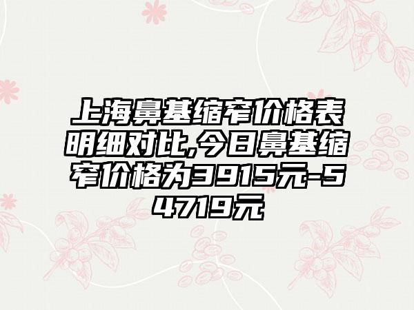 上海鼻基缩窄价格表明细对比,今日鼻基缩窄价格为3915元-54719元