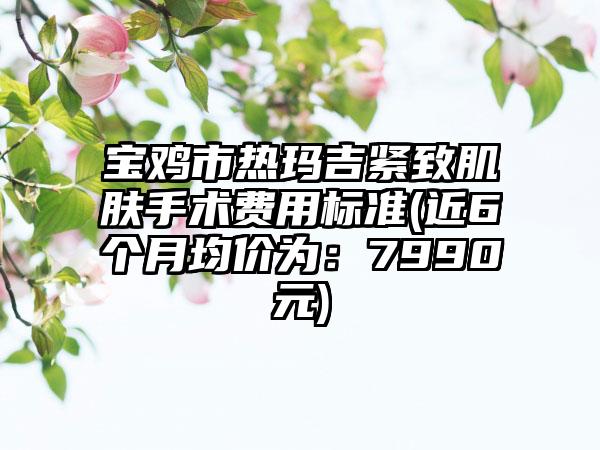 宝鸡市热玛吉紧致肌肤手术费用标准(近6个月均价为：7990元)