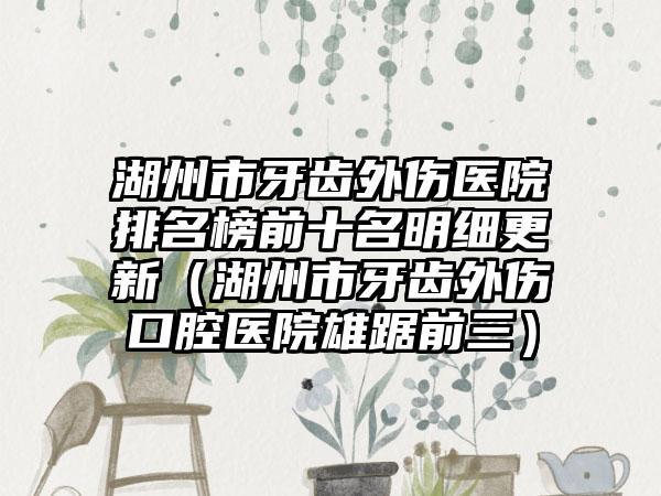 湖州市牙齿外伤医院排名榜前十名明细更新（湖州市牙齿外伤口腔医院雄踞前三）