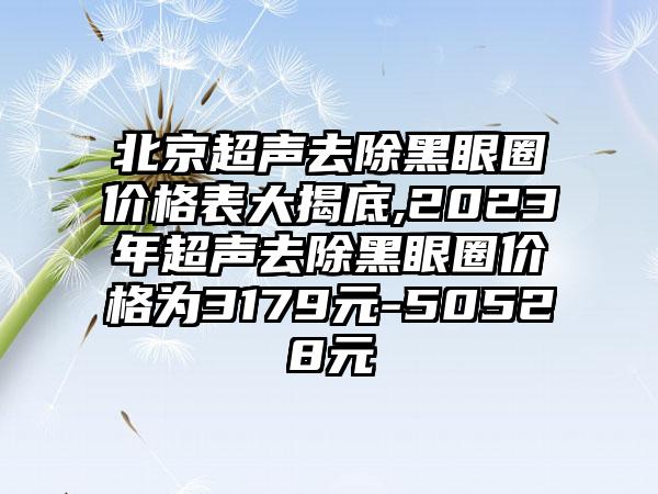 北京超声去除黑眼圈价格表大揭底,2023年超声去除黑眼圈价格为3179元-50528元