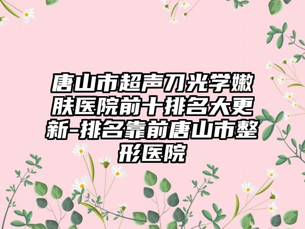 唐山市超声刀光学嫩肤医院前十排名大更新-排名靠前唐山市整形医院