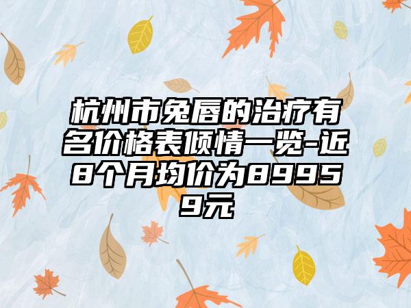 杭州市兔唇的治疗有名价格表倾情一览-近8个月均价为89959元