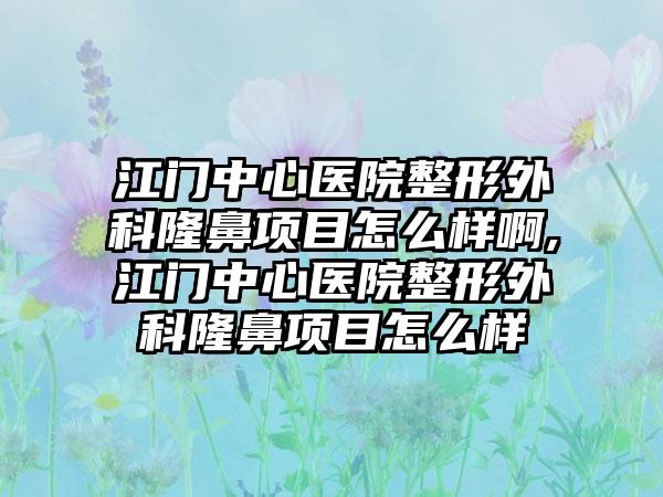 江门中心医院整形外科隆鼻项目怎么样啊,江门中心医院整形外科隆鼻项目怎么样