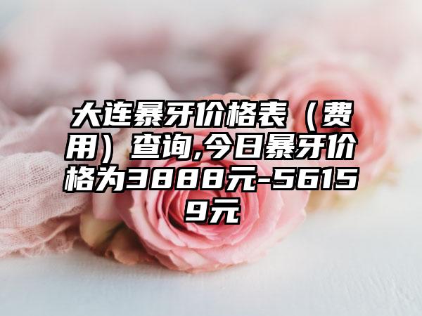 大连暴牙价格表（费用）查询,今日暴牙价格为3888元-56159元