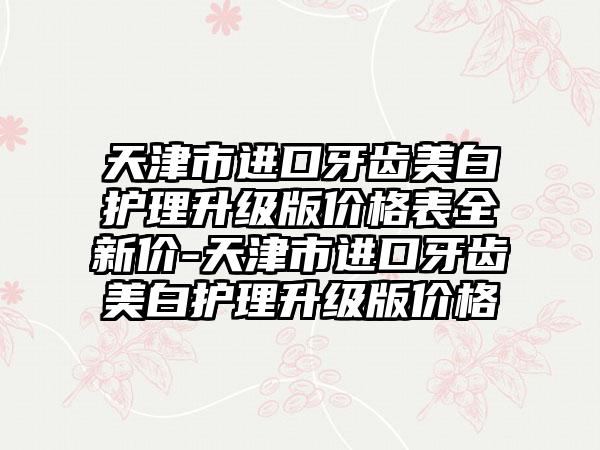 天津市进口牙齿美白护理升级版价格表全新价-天津市进口牙齿美白护理升级版价格