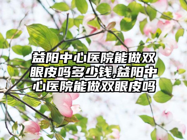 益阳中心医院能做双眼皮吗多少钱,益阳中心医院能做双眼皮吗