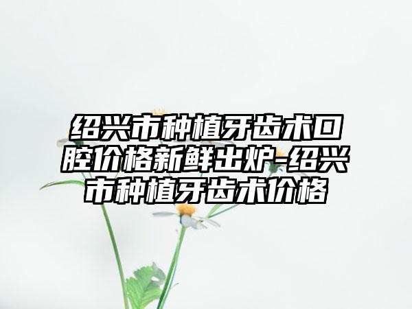 绍兴市种植牙齿术口腔价格新鲜出炉-绍兴市种植牙齿术价格