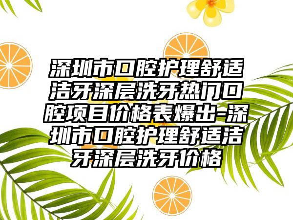 深圳市口腔护理舒适洁牙深层洗牙热门口腔项目价格表爆出-深圳市口腔护理舒适洁牙深层洗牙价格