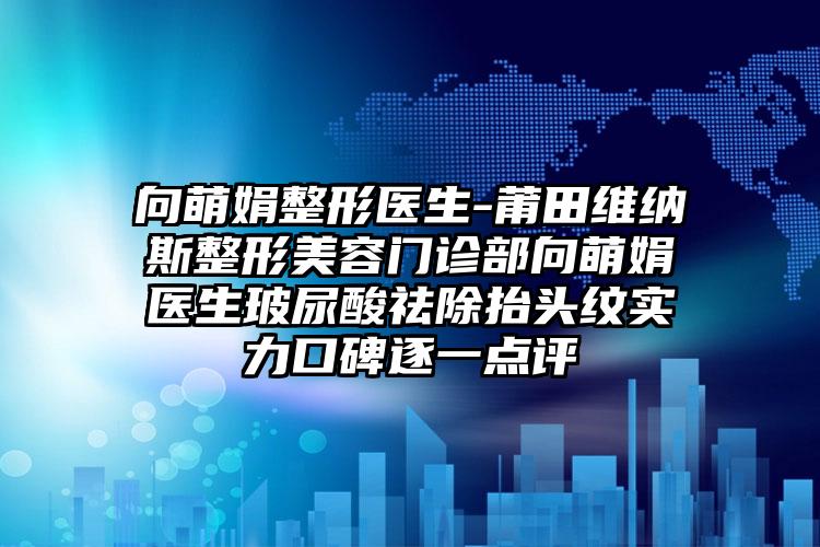 向萌娟整形医生-莆田维纳斯整形美容门诊部向萌娟医生玻尿酸祛除抬头纹实力口碑逐一点评