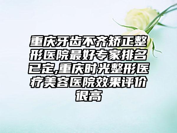 重庆牙齿不齐矫正整形医院较好骨干医生排名已定,重庆时光整形医疗美容医院成果评价很高