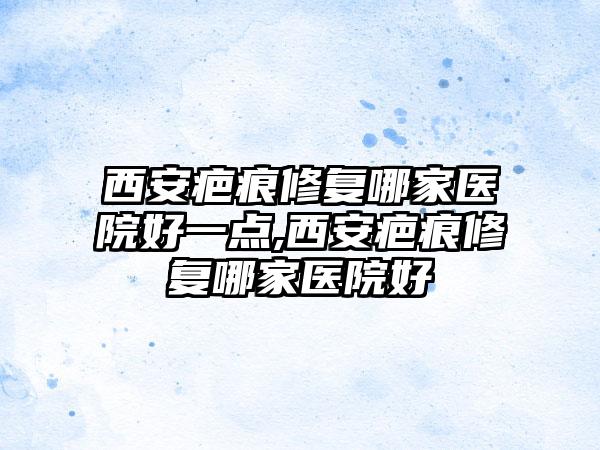 西安疤痕修复哪家医院好一点,西安疤痕修复哪家医院好