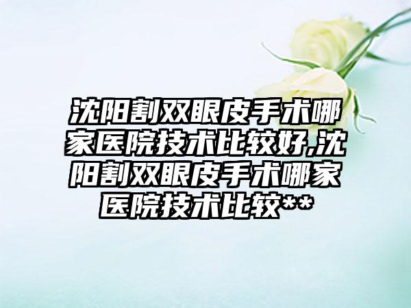 沈阳割双眼皮手术哪家医院技术比较好,沈阳割双眼皮手术哪家医院技术比较**