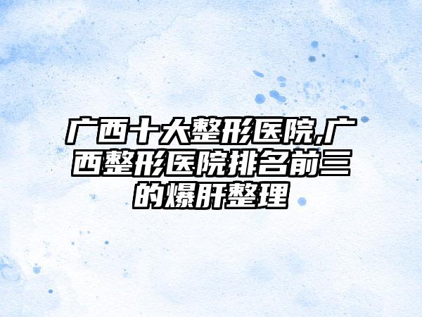 广西十大整形医院,广西整形医院排名前三的爆肝整理