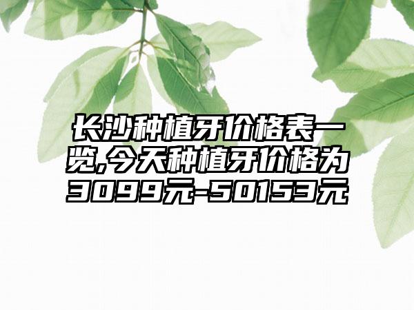 长沙种植牙价格表一览,今天种植牙价格为3099元-50153元