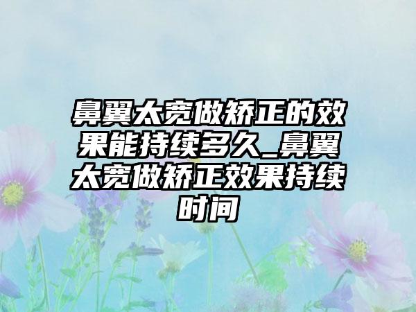 鼻翼太宽做矫正的成果能持续多久_鼻翼太宽做矫正成果持续时间