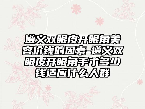 遵义双眼皮开眼角美容价钱的因素-遵义双眼皮开眼角手术多少钱适应什么人群