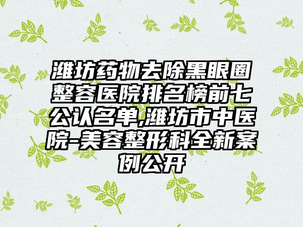 潍坊药物去除黑眼圈整容医院排名榜前七公认名单,潍坊市中医院-美容整形科全新实例公开