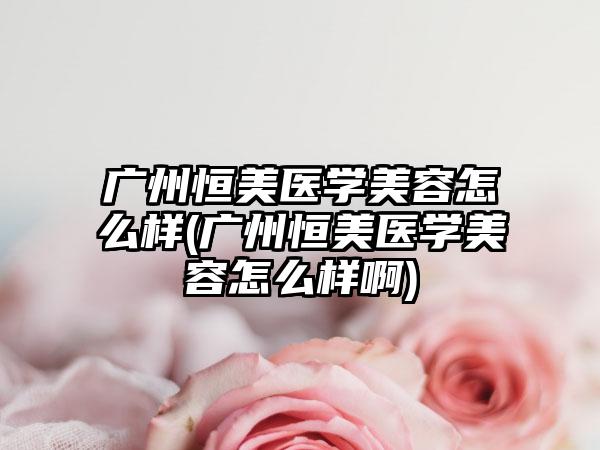 广州恒美医学美容怎么样(广州恒美医学美容怎么样啊)