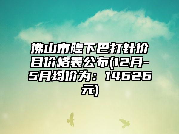 佛山市隆下巴打针价目价格表公布(12月-5月均价为：14626元)