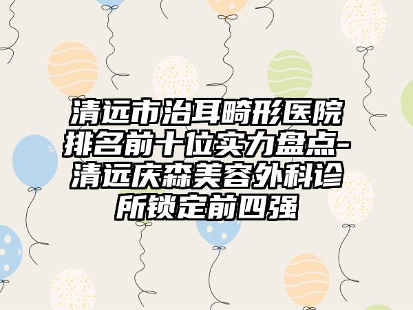 清远市治耳畸形医院排名前十位实力盘点-清远庆森美容外科诊所锁定前四强