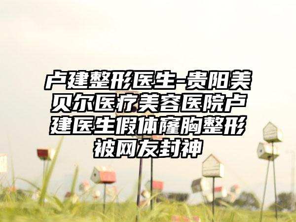 卢建整形医生-贵阳美贝尔医疗美容医院卢建医生假体窿胸整形被网友封神