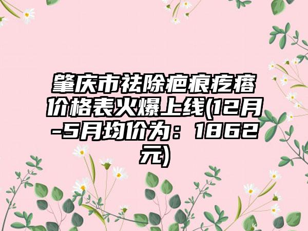 肇庆市祛除疤痕疙瘩价格表火爆上线(12月-5月均价为：1862元)