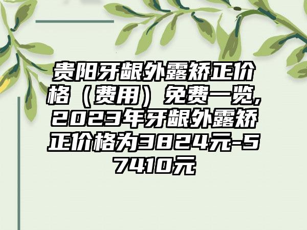 贵阳牙龈外露矫正价格（费用）免费一览,2023年牙龈外露矫正价格为3824元-57410元