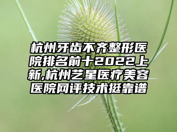 杭州牙齿不齐整形医院排名前十2022上新,杭州艺星医疗美容医院网评技术挺靠谱