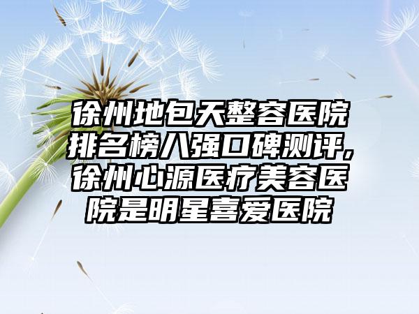 徐州地包天整容医院排名榜八强口碑测评,徐州心源医疗美容医院是明星喜爱医院