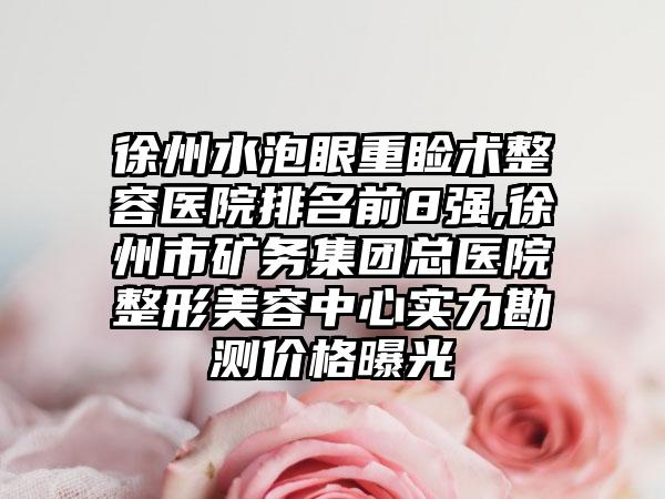 徐州水泡眼重睑术整容医院排名前8强,徐州市矿务集团总医院整形美容中心实力勘测价格曝光