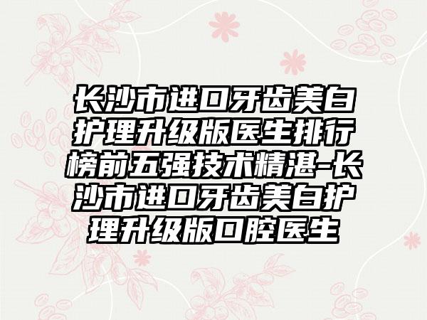 长沙市进口牙齿美白护理升级版医生排行榜前五强技术不错-长沙市进口牙齿美白护理升级版口腔医生