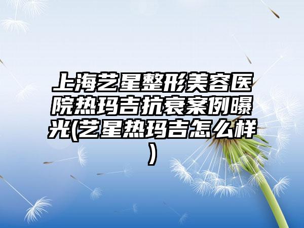 上海艺星整形美容医院热玛吉抗衰实例曝光(艺星热玛吉怎么样)