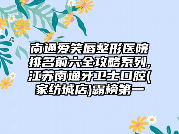 南通爱笑唇整形医院排名前六全攻略系列,江苏南通牙卫士口腔(家纺城店)霸榜第一