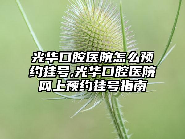 光华口腔医院怎么预约挂号,光华口腔医院网上预约挂号指南