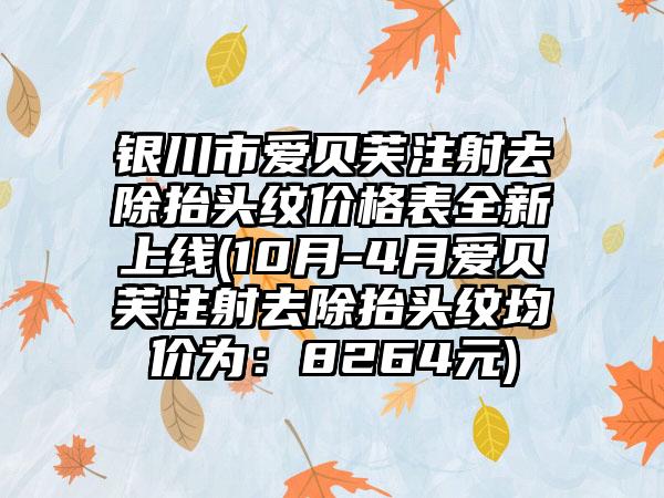 银川市爱贝芙注射去除抬头纹价格表全新上线(10月-4月爱贝芙注射去除抬头纹均价为：8264元)