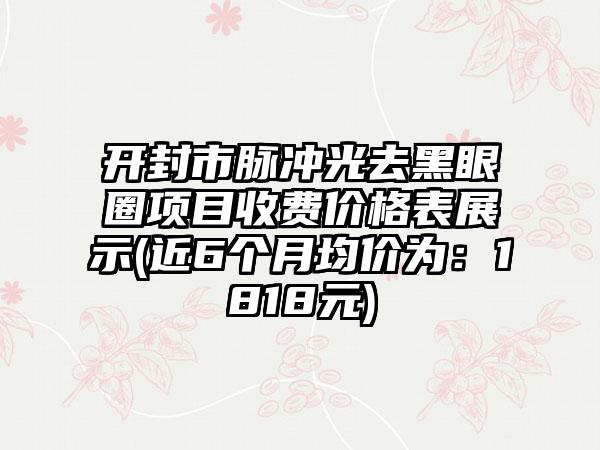 开封市脉冲光去黑眼圈项目收费价格表展示(近6个月均价为：1818元)