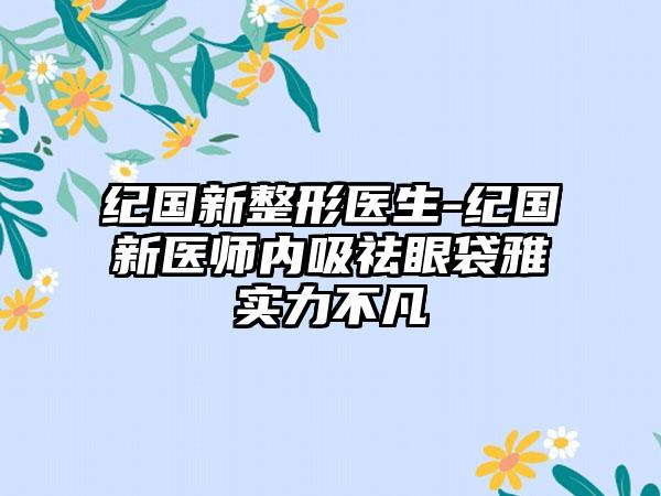 纪国新整形医生-纪国新医师内吸祛眼袋雅实力不凡