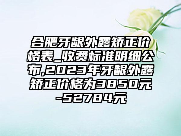 合肥牙龈外露矫正价格表_收费标准明细公布,2023年牙龈外露矫正价格为3850元-52784元