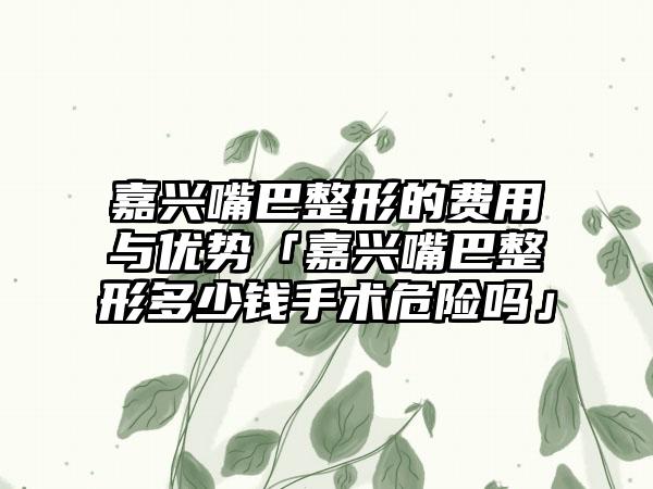 嘉兴嘴巴整形的费用与优势「嘉兴嘴巴整形多少钱手术危险吗」