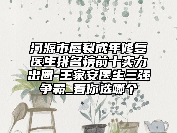 河源市唇裂成年修复医生排名榜前十实力出圈-王家安医生三强争霸_看你选哪个