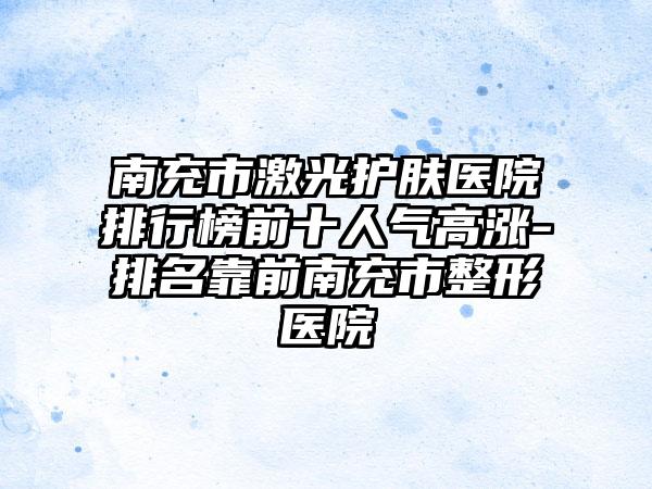 南充市激光护肤医院排行榜前十人气高涨-排名靠前南充市整形医院