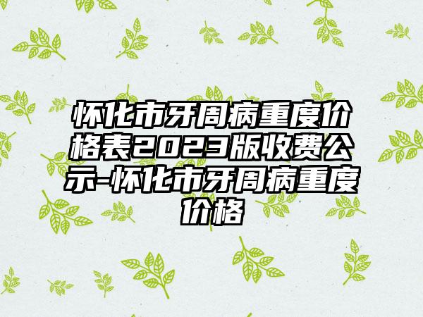 怀化市牙周病重度价格表2023版收费公示-怀化市牙周病重度价格