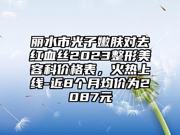 丽水市光子嫩肤对去红血丝2023整形美容科价格表，火热上线-近8个月均价为2087元