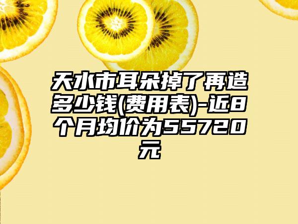 天水市耳朵掉了再造多少钱(费用表)-近8个月均价为55720元