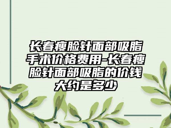 长春瘦脸针面部吸脂手术价格费用-长春瘦脸针面部吸脂的价钱大约是多少